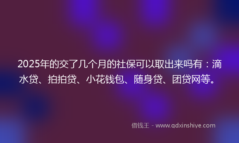 2025年的交了几个月的社保可以取出来吗有：滴水贷、拍拍贷、小花钱包、随身贷、团贷网等。
