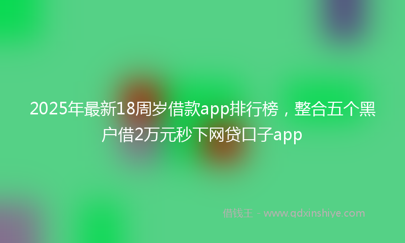 2025年最新18周岁借款app排行榜，整合五个黑户借2万元秒下网贷口子app