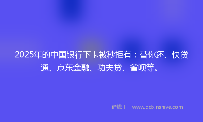 2025年的中国银行下卡被秒拒有：替你还、快贷通、京东金融、功夫贷、省呗等。