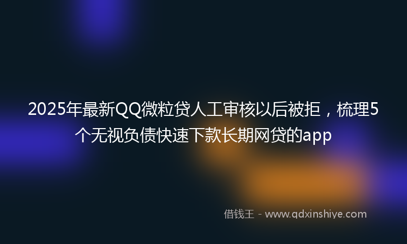 2025年最新QQ微粒贷人工审核以后被拒，梳理5个无视负债快速下款长期网贷的app