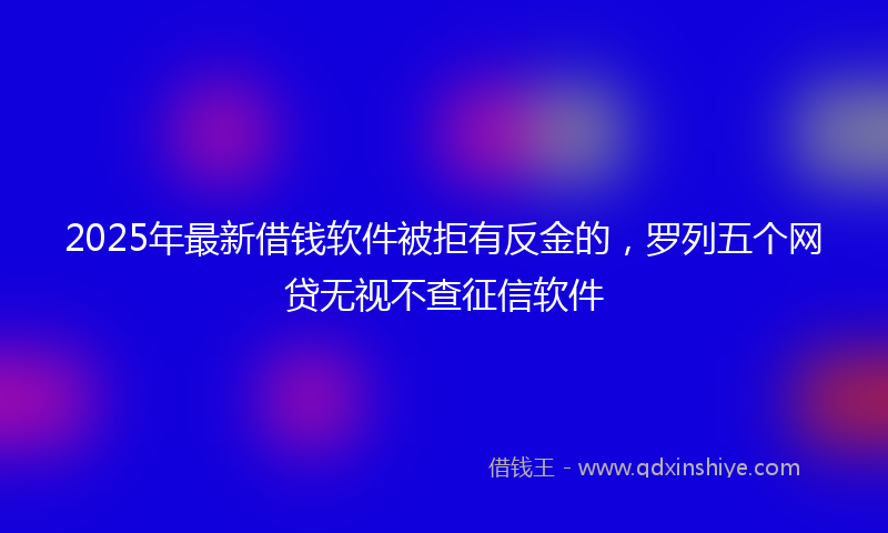 2025年最新借钱软件被拒有反金的，罗列五个网贷无视不查征信软件
