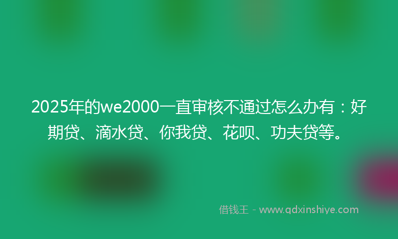 2025年的we2000一直审核不通过怎么办有：好期贷、滴水贷、你我贷、花呗、功夫贷等。