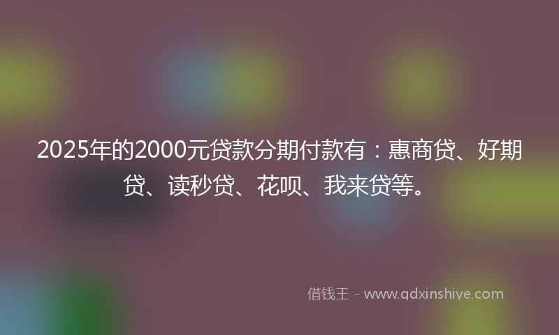 2025年的2000元贷款分期付款有：惠商贷、好期贷、读秒贷、花呗、我来贷等。
