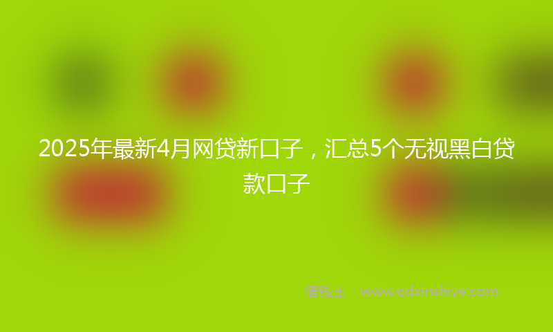 2025年最新4月网贷新口子，汇总5个无视黑白贷款口子