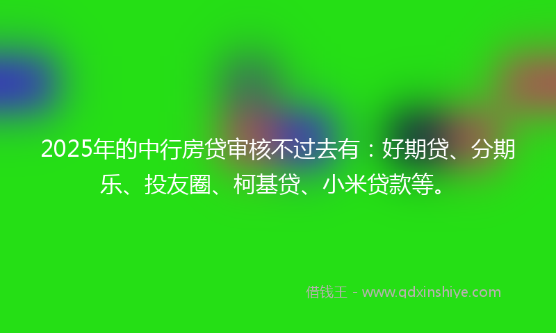 2025年的中行房贷审核不过去有：好期贷、分期乐、投友圈、柯基贷、小米贷款等。