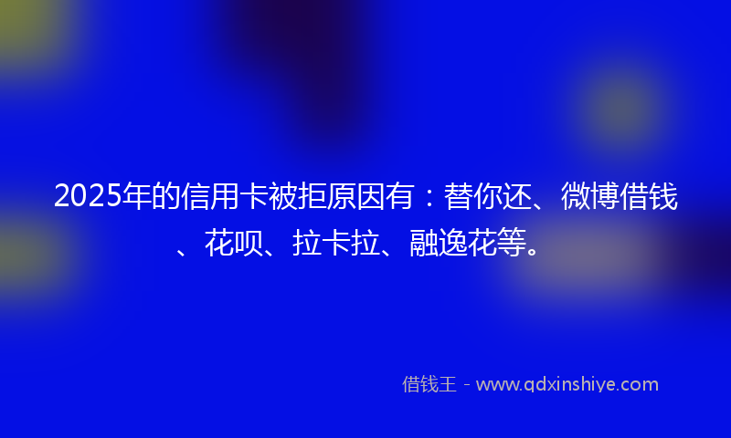 2025年的信用卡被拒原因有：替你还、微博借钱、花呗、拉卡拉、融逸花等。