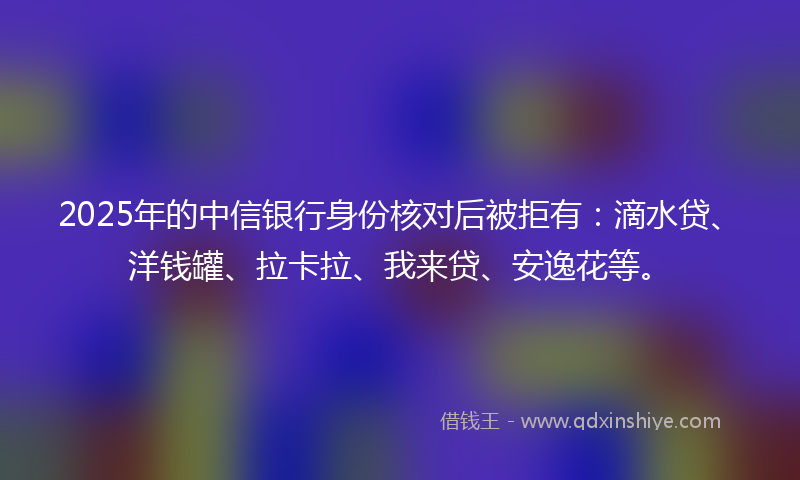 2025年的中信银行身份核对后被拒有：滴水贷、洋钱罐、拉卡拉、我来贷、安逸花等。