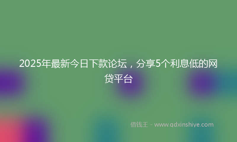 2025年最新今日下款论坛，分享5个利息低的网贷平台