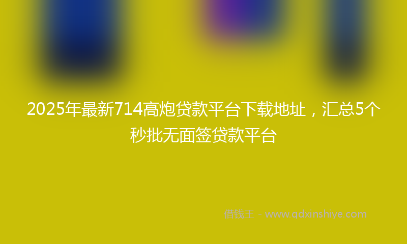 2025年最新714高炮贷款平台下载地址，汇总5个秒批无面签贷款平台