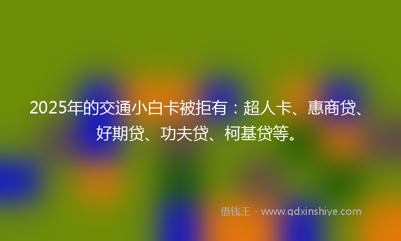 2025年的交通小白卡被拒有：超人卡、惠商贷、好期贷、功夫贷、柯基贷等。