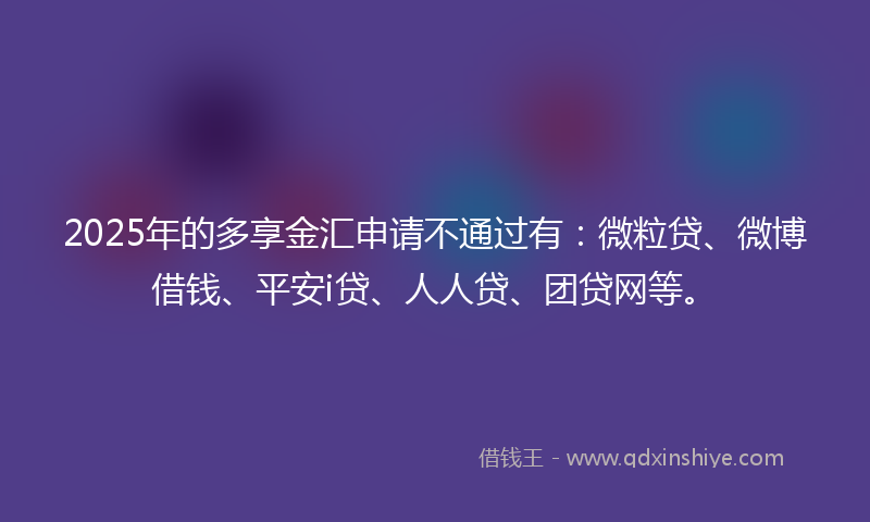 2025年的多享金汇申请不通过有：微粒贷、微博借钱、平安i贷、人人贷、团贷网等。