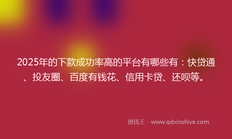 2025年的下款成功率高的平台有哪些有：快贷通、投友圈、百度有钱花、信用卡贷、还呗等。