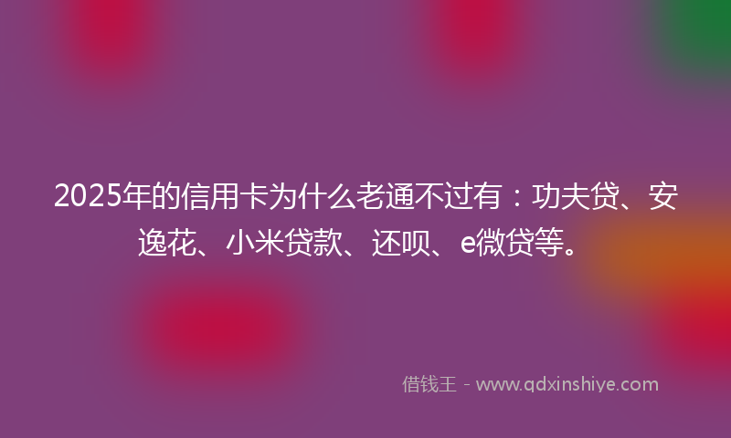 2025年的信用卡为什么老通不过有：功夫贷、安逸花、小米贷款、还呗、e微贷等。