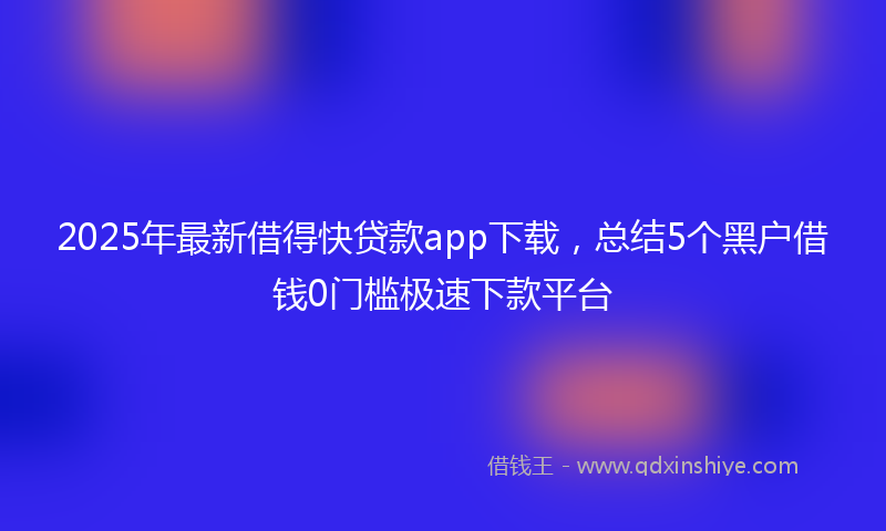 2025年最新借得快贷款app下载，总结5个黑户借钱0门槛极速下款平台