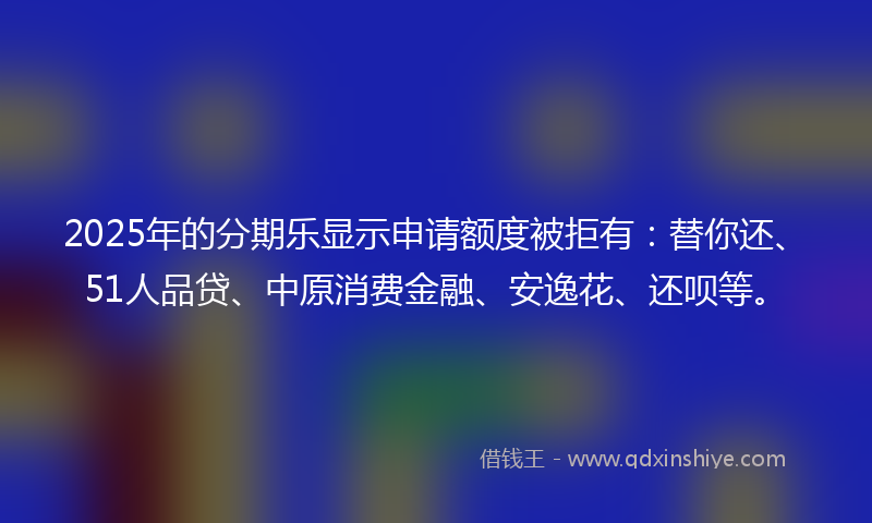 2025年的分期乐显示申请额度被拒有：替你还、51人品贷、中原消费金融、安逸花、还呗等。