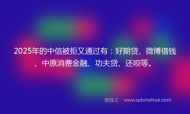 2025年的中信被拒又通过有：好期贷、微博借钱、中原消费金融、功夫贷、还呗等。
