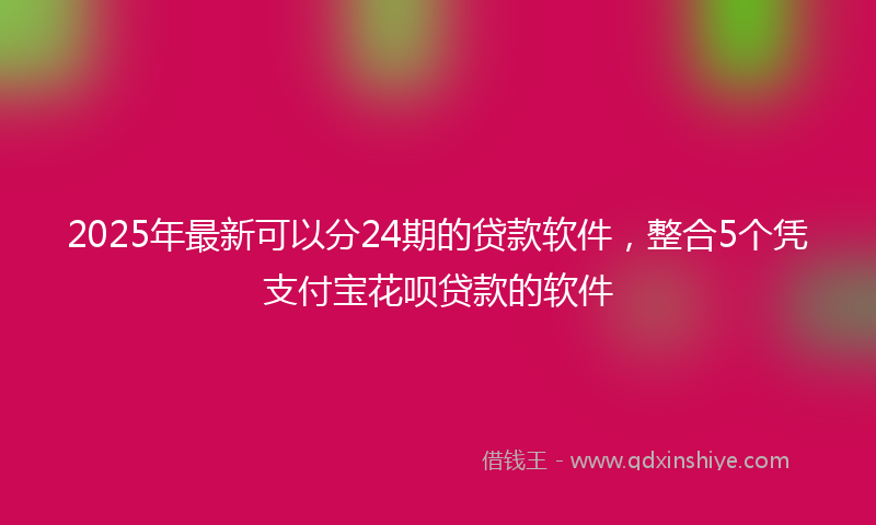 2025年最新可以分24期的贷款软件，整合5个凭支付宝花呗贷款的软件