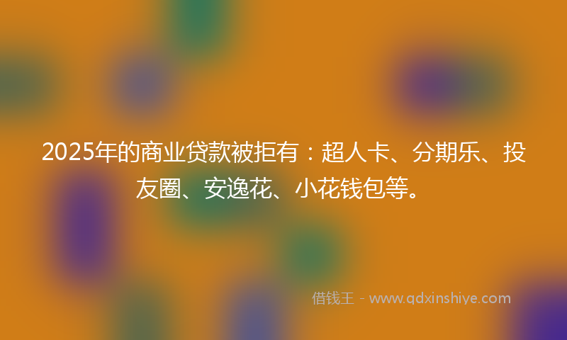 2025年的商业贷款被拒有：超人卡、分期乐、投友圈、安逸花、小花钱包等。