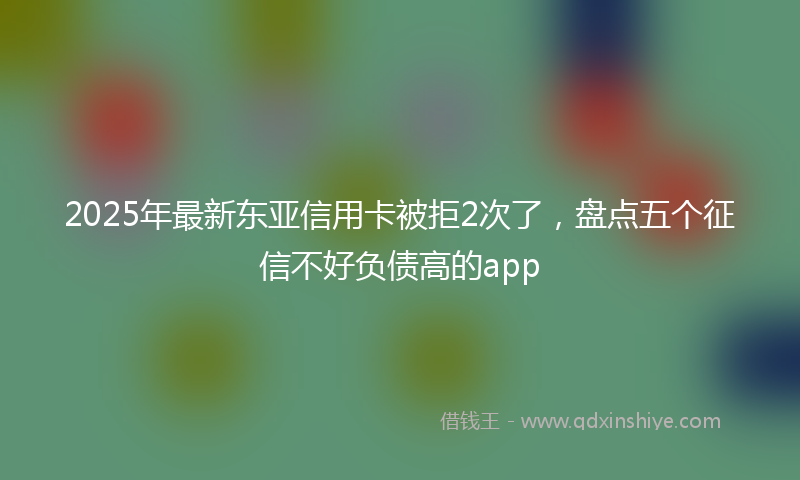 2025年最新东亚信用卡被拒2次了，盘点五个征信不好负债高的app