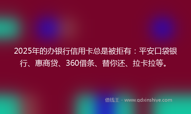 2025年的办银行信用卡总是被拒有：平安口袋银行、惠商贷、360借条、替你还、拉卡拉等。