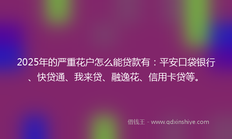 2025年的严重花户怎么能贷款有：平安口袋银行、快贷通、我来贷、融逸花、信用卡贷等。