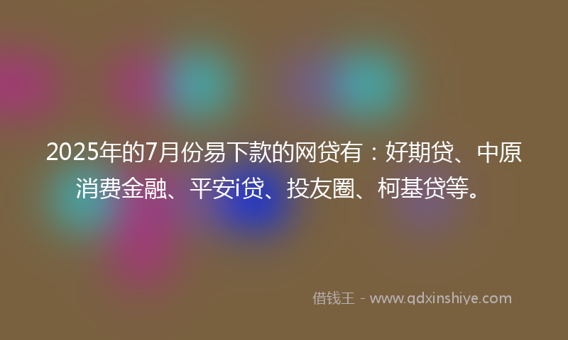 2025年的7月份易下款的网贷有：好期贷、中原消费金融、平安i贷、投友圈、柯基贷等。