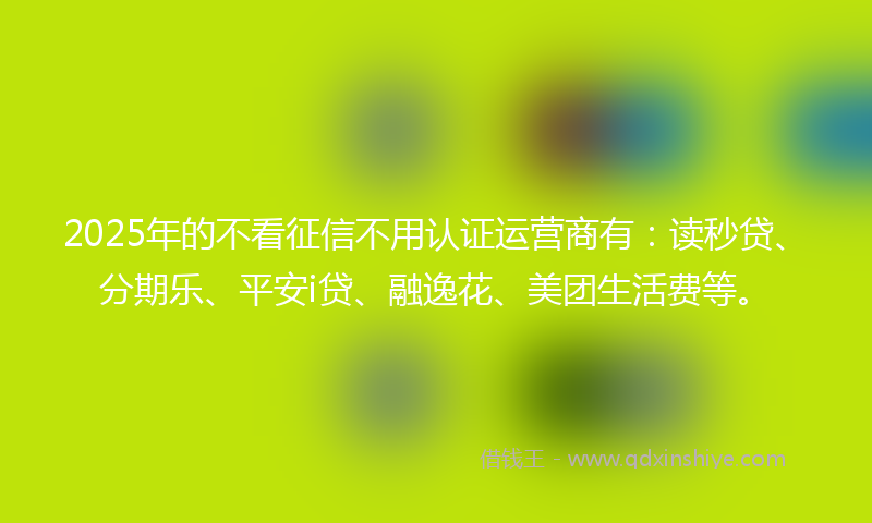 2025年的不看征信不用认证运营商有：读秒贷、分期乐、平安i贷、融逸花、美团生活费等。