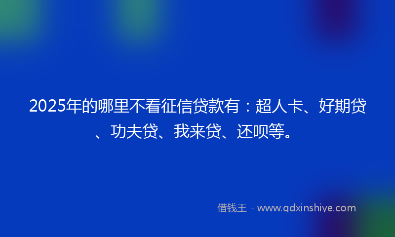 2025年的哪里不看征信贷款有：超人卡、好期贷、功夫贷、我来贷、还呗等。