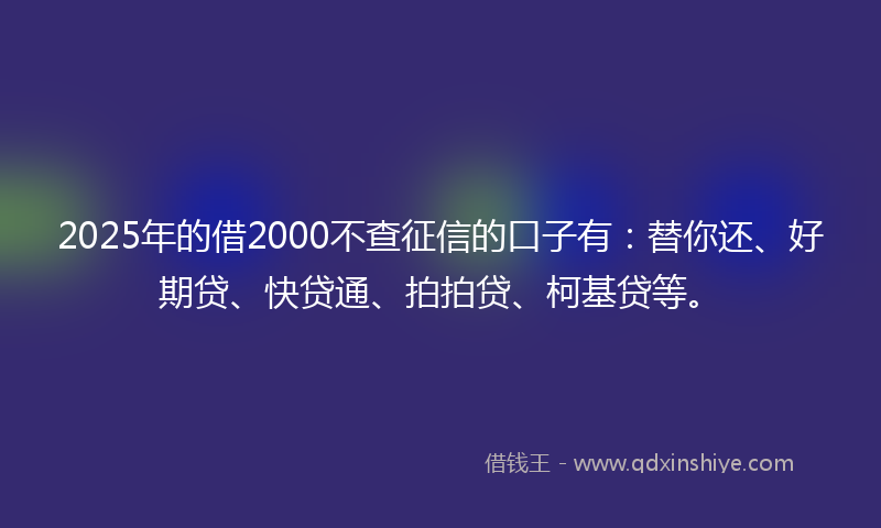 2025年的借2000不查征信的口子有：替你还、好期贷、快贷通、拍拍贷、柯基贷等。