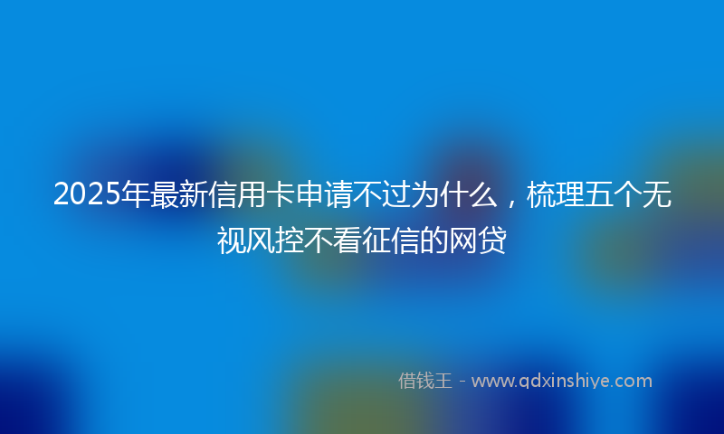 2025年最新信用卡申请不过为什么，梳理五个无视风控不看征信的网贷