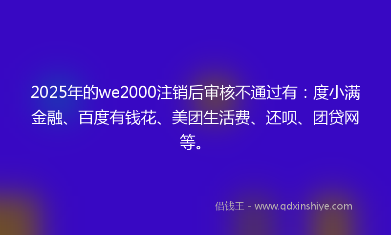 2025年的we2000注销后审核不通过有：度小满金融、百度有钱花、美团生活费、还呗、团贷网等。