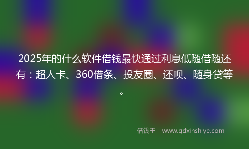 2025年的什么软件借钱最快通过利息低随借随还有：超人卡、360借条、投友圈、还呗、随身贷等。