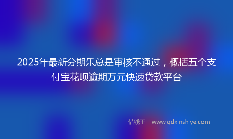 2025年最新分期乐总是审核不通过，概括五个支付宝花呗逾期万元快速贷款平台