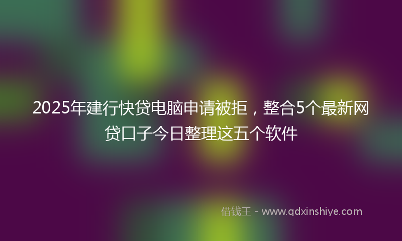 2025年建行快贷电脑申请被拒，整合5个最新网贷口子今日整理这五个软件