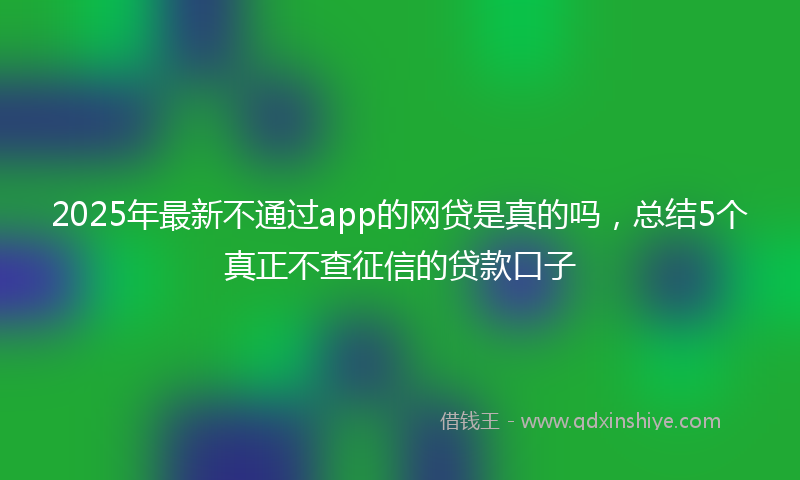 2025年最新不通过app的网贷是真的吗，总结5个真正不查征信的贷款口子