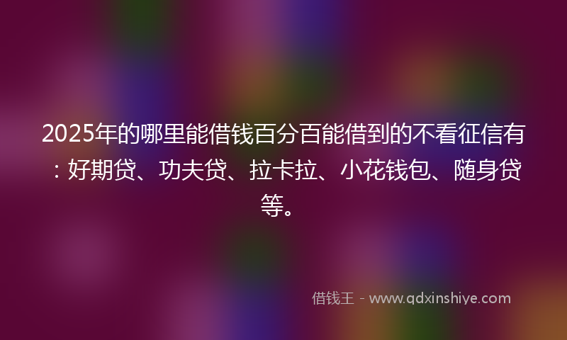 2025年的哪里能借钱百分百能借到的不看征信有：好期贷、功夫贷、拉卡拉、小花钱包、随身贷等。