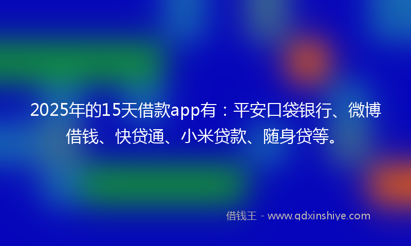 2025年的15天借款app有：平安口袋银行、微博借钱、快贷通、小米贷款、随身贷等。