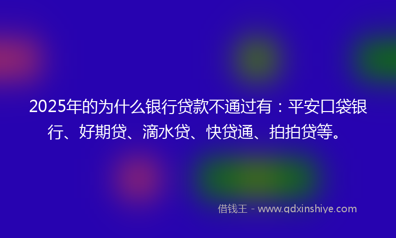 2025年的为什么银行贷款不通过有：平安口袋银行、好期贷、滴水贷、快贷通、拍拍贷等。