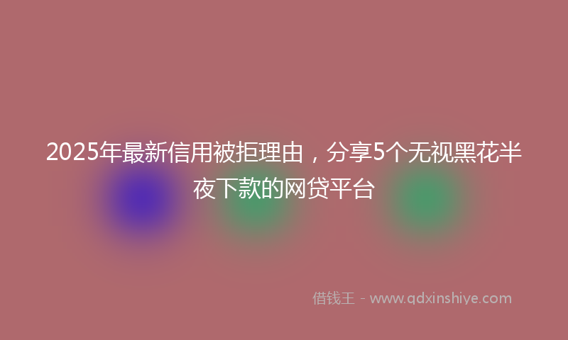 2025年最新信用被拒理由，分享5个无视黑花半夜下款的网贷平台