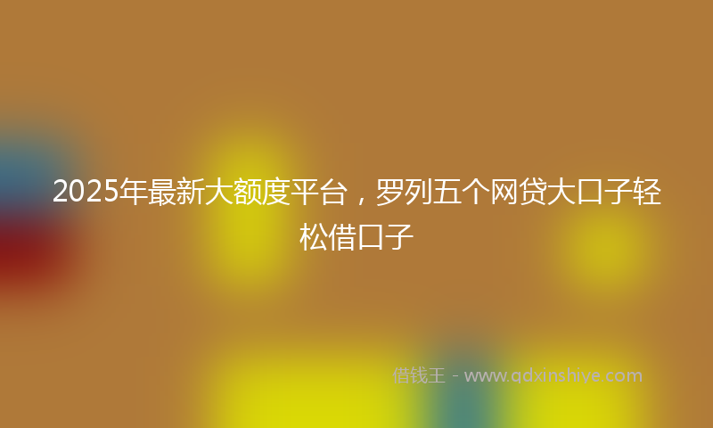 2025年最新大额度平台，罗列五个网贷大口子轻松借口子