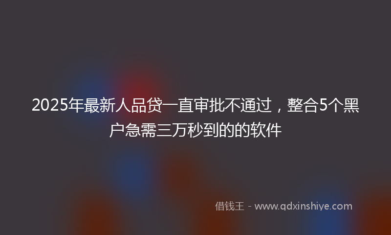 2025年最新人品贷一直审批不通过，整合5个黑户急需三万秒到的的软件