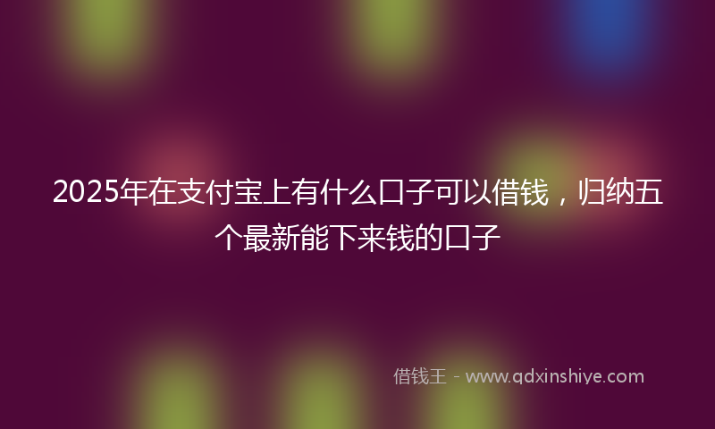 2025年在支付宝上有什么口子可以借钱，归纳五个最新能下来钱的口子