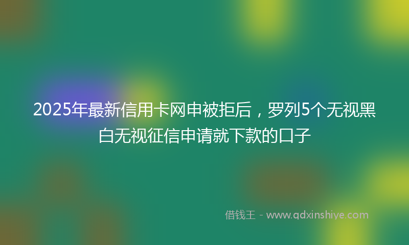 2025年最新信用卡网申被拒后，罗列5个无视黑白无视征信申请就下款的口子