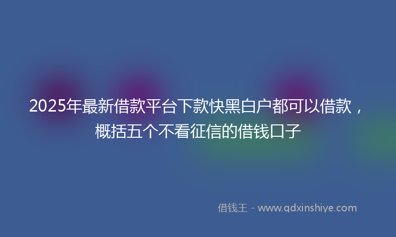 2025年最新借款平台下款快黑白户都可以借款，概括五个不看征信的借钱口子