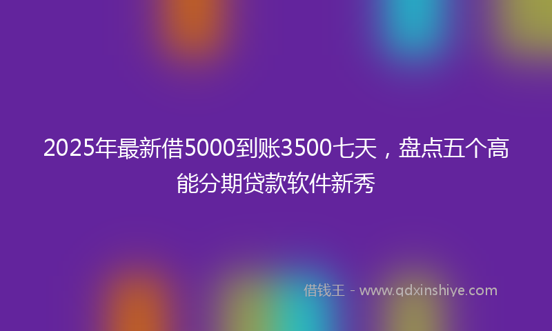 2025年最新借5000到账3500七天，盘点五个高能分期贷款软件新秀