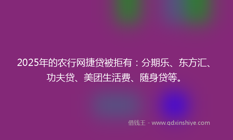 2025年的农行网捷贷被拒有：分期乐、东方汇、功夫贷、美团生活费、随身贷等。