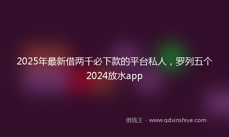 2025年最新借两千必下款的平台私人，罗列五个2024放水app