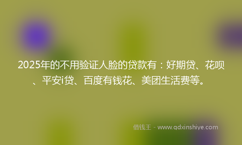 2025年的不用验证人脸的贷款有：好期贷、花呗、平安i贷、百度有钱花、美团生活费等。