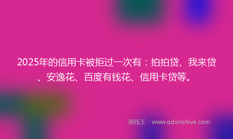 2025年的信用卡被拒过一次有：拍拍贷、我来贷、安逸花、百度有钱花、信用卡贷等。