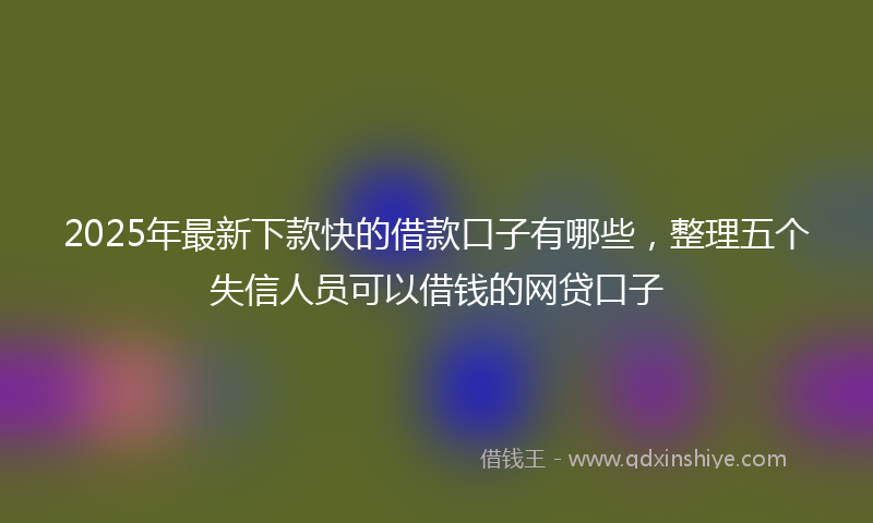 2025年最新下款快的借款口子有哪些，整理五个失信人员可以借钱的网贷口子